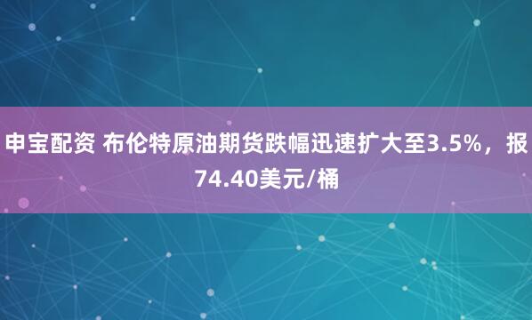 申宝配资 布伦特原油期货跌幅迅速扩大至3.5%，报74.40美元/桶