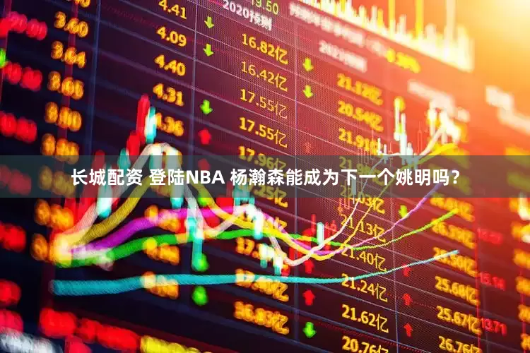 长城配资 登陆NBA 杨瀚森能成为下一个姚明吗？