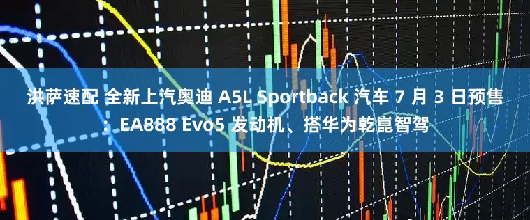 洪萨速配 全新上汽奥迪 A5L Sportback 汽车 7 月 3 日预售：EA888 Evo5 发动机、搭华为乾崑智驾