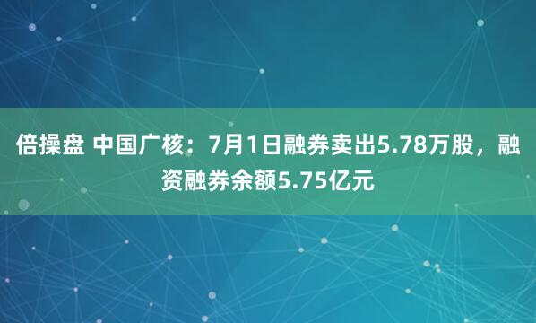倍操盘 中国广核：7月1日融券卖出5.78万股，融资融券余额5.75亿元