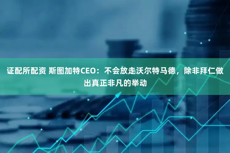 证配所配资 斯图加特CEO：不会放走沃尔特马德，除非拜仁做出真正非凡的举动