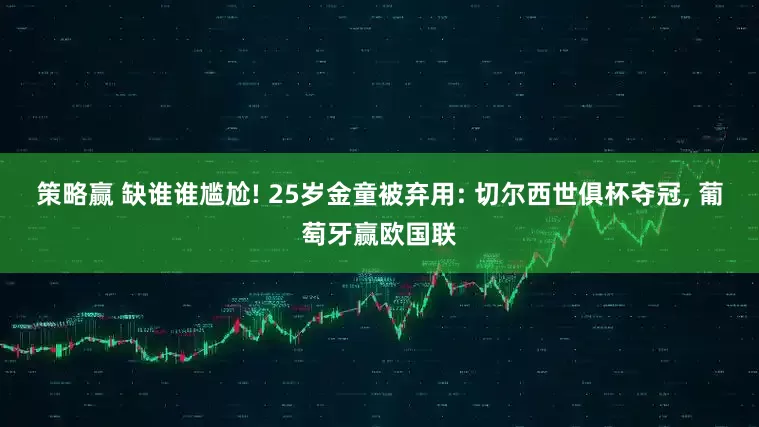 策略赢 缺谁谁尴尬! 25岁金童被弃用: 切尔西世俱杯夺冠, 葡萄牙赢欧国联