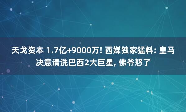 天戈资本 1.7亿+9000万! 西媒独家猛料: 皇马决意清洗巴西2大巨星, 佛爷怒了