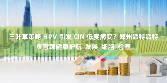 三叶草策略 HPV 引发 CIN 低度病变？郑州派特派特灵宫颈健康护航_发展_细胞_检查