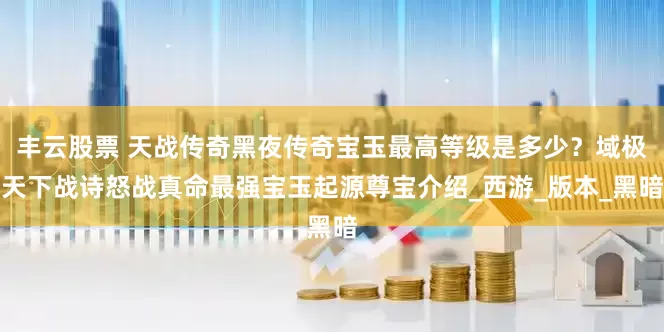 丰云股票 天战传奇黑夜传奇宝玉最高等级是多少？域极天下战诗怒战真命最强宝玉起源尊宝介绍_西游_版本_黑暗