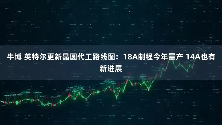 牛博 英特尔更新晶圆代工路线图：18A制程今年量产 14A也有新进展