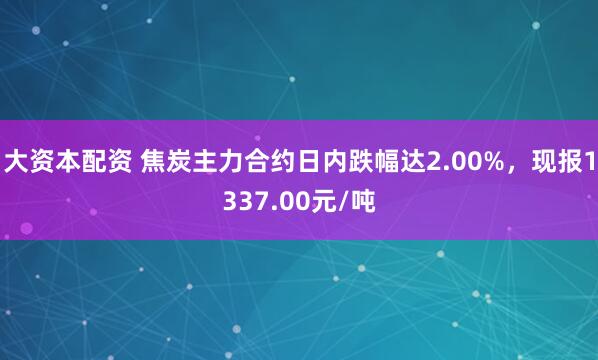 大资本配资 焦炭主力合约日内跌幅达2.00%，现报1337.00元/吨
