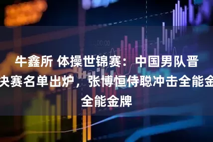 牛鑫所 体操世锦赛：中国男队晋级决赛名单出炉，张博恒侍聪冲击全能金牌