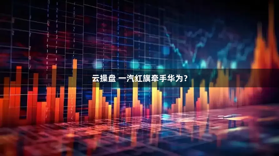 云操盘 一汽红旗牵手华为？