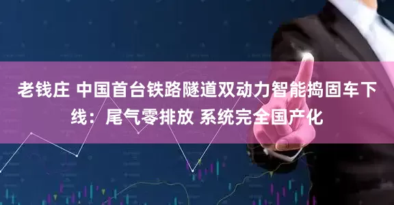老钱庄 中国首台铁路隧道双动力智能捣固车下线：尾气零排放 系统完全国产化