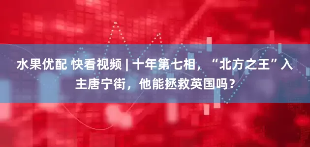 水果优配 快看视频 | 十年第七相，“北方之王”入主唐宁街，他能拯救英国吗？