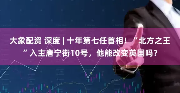大象配资 深度 | 十年第七任首相！“北方之王”入主唐宁街10号，他能改变英国吗？