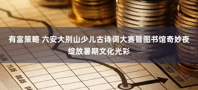 有富策略 六安大别山少儿古诗词大赛暨图书馆奇妙夜绽放暑期文化光彩